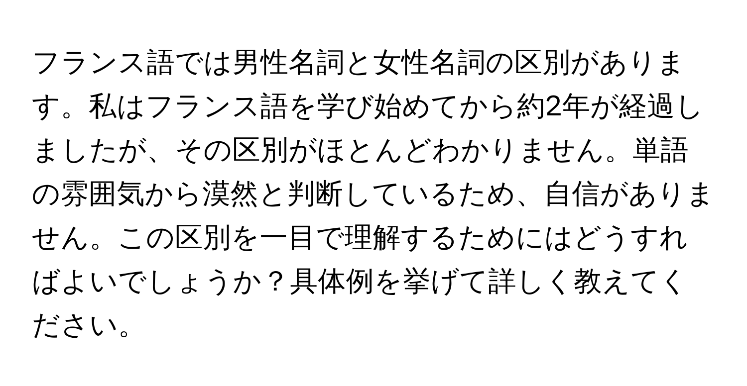 フランス語では男性名詞と女性名詞の区別があります。私はフランス語を学び始めてから約2年が経過しましたが、その区別がほとんどわかりません。単語の雰囲気から漠然と判断しているため、自信がありません。この区別を一目で理解するためにはどうすればよいでしょうか？具体例を挙げて詳しく教えてください。