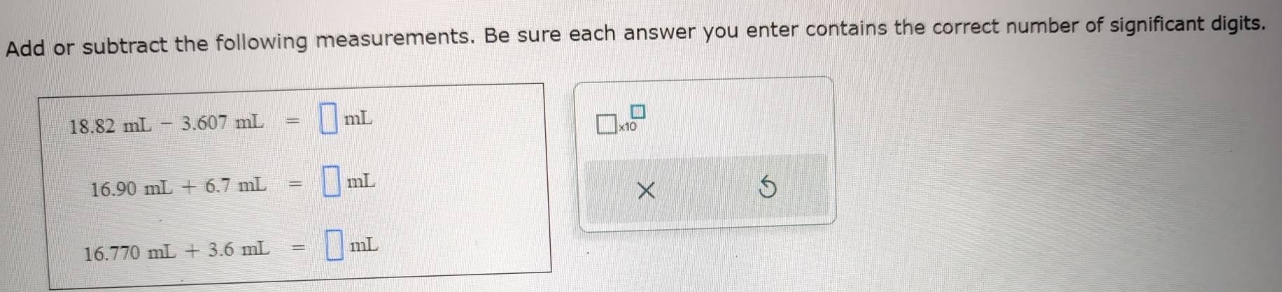 Add or subtract the following measurements. Be sure each answer you enter contains the correct number of significant digits.
18.82mL-3.607mL=□ mL
□ * 10^(□)
16.90mL+6.7mL=□ mL
× 
S
16.770mL+3.6mL=□ mL