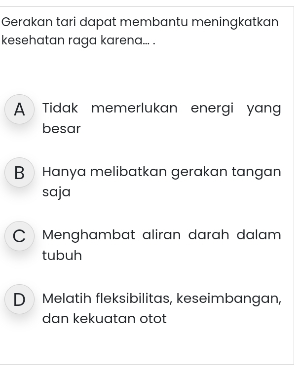 Gerakan tari dapat membantu meningkatkan
kesehatan raga karena... .
A Tidak memerlukan energi yan
besar
BHanya melibatkan gerakan tangan
saja
Menghambat aliran darah dalam 
tubuh
D Melatih fleksibilitas, keseimbangan,
dan kekuatan otot