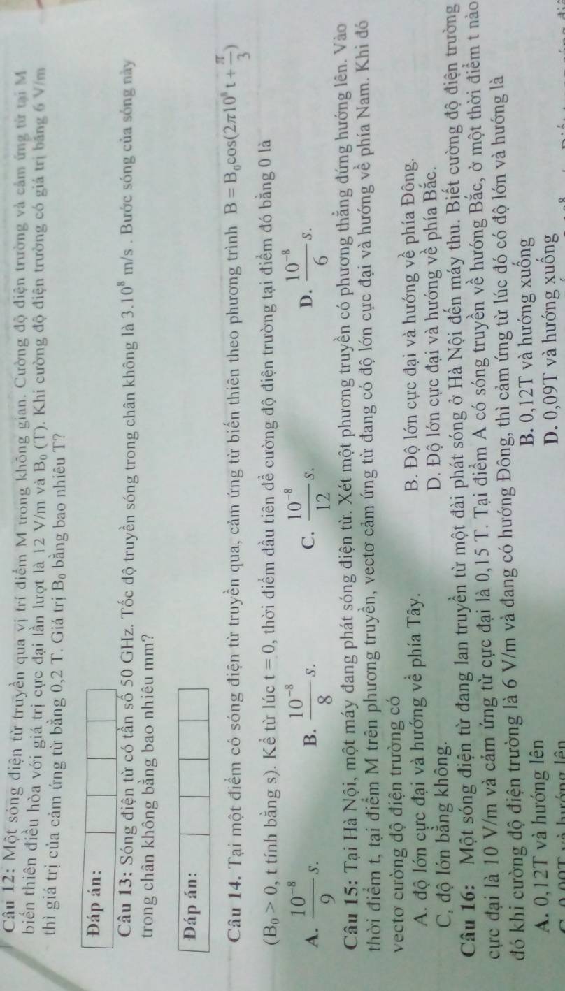 Cậu 12: Một sóng điện từ truyền qua vị trí điểm M trong không gian. Cường độ điện trường và cảm ứng từ tại M
biển thiên điều hòa với giá trị cực đại lần lượt là 12 V/m và B_0(T). Khi cường độ điện trường có giá trị băng 6 V/m
thì giá trị của cảm ứng từ bằng 0,2 T. Giá trị B_0 bằng bao nhiêu T?
Đáp án:
Câu 13: Sóng điện từ có tần số 50 GHz. Tốc độ truyền sóng trong chân không là 3.10^8m/s. Bước sóng của sóng này
trong chân không bằng bao nhiêu mm?
Đáp án:
Câu 14. Tại một điểm có sóng điện từ truyền qua, cảm ứng từ biển thiên theo phương trình B=B_0cos (2π 10^8t+ π /3 )
(B_0>0 , t tính bằng s). Kể từ lúc t=0 , thời điểm đầu tiên để cường độ điện trường tại điểm đó bằng 0 là
A.  (10^(-8))/9 s.  (10^(-8))/8 s. C.  (10^(-8))/12 s. D.  (10^(-8))/6 s.
B.
Câu 15: Tại Hà Nội, một máy đang phát sóng điện từ. Xét một phương truyền có phương thẳng đứng hướng lên. Vào
thời điểm t, tại điểm M trên phương truyền, vectơ cảm ứng từ đang có độ lớn cực đại và hướng về phía Nam. Khi đó
vectơ cường độ điện trường có
A. độ lớn cực đại và hướng về phía Tây. B. Độ lớn cực đại và hướng y y_1 * phía Đông.
C, độ lớn bằng không. D. Độ lớn cực đại và hướng về phía Bắc.
Câu 16: Một sóng điện từ đang lan truyền từ một đài phát sóng ở Hà Nội đến máy thu. Biết cường độ điện trường
cực đại là 10 V/m và cảm ứng từ cực đại là 0,15 T. Tại điểm A có sóng truyền về hướng Bắc, ở một thời điểm t nào
đó khi cường độ điện trường là 6 V/m và đang có hướng Đông, thì cảm ứng từ lúc đó có độ lớn và hướng là
A. 0,12T và hướng lên B. 0,12T và hướng xuống
ướng lên D. 0,09T và hướng xuống