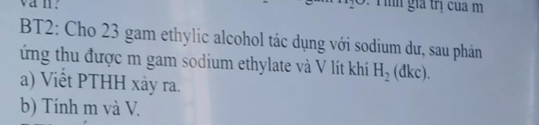 van. Tìh gia trị cua m 
BT2: Cho 23 gam ethylic alcohol tác dụng với sodium dư, sau phản 
ứng thu được m gam sodium ethylate và V lít khí H_2(dkc). 
a) Viết PTHH xảy ra. 
b) Tính m và V.