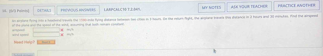 DETAILS PREVIOUS ANSWERS LARPCALC10 7.2.041. MY NOTES ASK YOUR TEACHER PRACTICE ANOTHER 
An airplane flying into a headwind travels the 1590-mile flying distance between two cities in 3 hours. On the return flight, the airplane travels this distance in 2 hours and 30 minutes. Find the airspeed 
of the plane and the speed of the wind, assuming that both remain constant. 
airspeed mi/h
wind speed X mi/h
Need Help? Read it