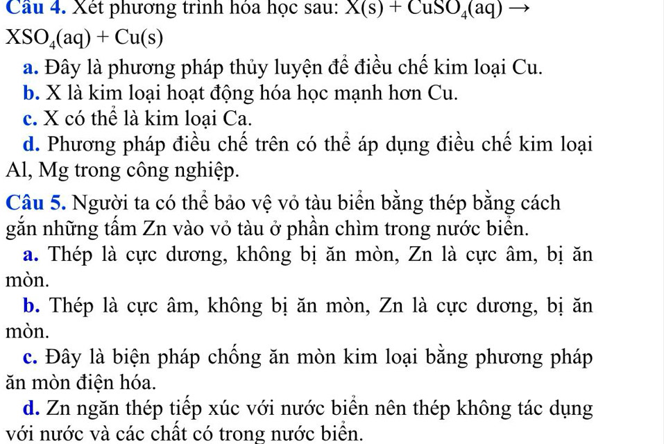 Xét phương trình hóa học sau: X(s)+CuSO_4(aq)to
XSO_4(aq)+Cu(s)
a. Đây là phương pháp thủy luyện để điều chế kim loại Cu.
b. X là kim loại hoạt động hóa học mạnh hơn Cu.
c. X có thể là kim loại Ca.
d. Phương pháp điều chế trên có thể áp dụng điều chế kim loại
Al, Mg trong công nghiệp.
Câu 5. Người ta có thể bảo vệ vỏ tàu biển bằng thép bằng cách
gắn những tấm Zn vào vỏ tàu ở phần chìm trong nước biển.
a. Thép là cực dương, không bị ăn mòn, Zn là cực âm, bị ăn
mòn.
b. Thép là cực âm, không bị ăn mòn, Zn là cực dương, bị ăn
mòn.
c. Đây là biện pháp chống ăn mòn kim loại bằng phương pháp
ăn mòn điện hóa.
d. Zn ngăn thép tiếp xúc với nước biển nên thép không tác dụng
với nước và các chất có trong nước biển.