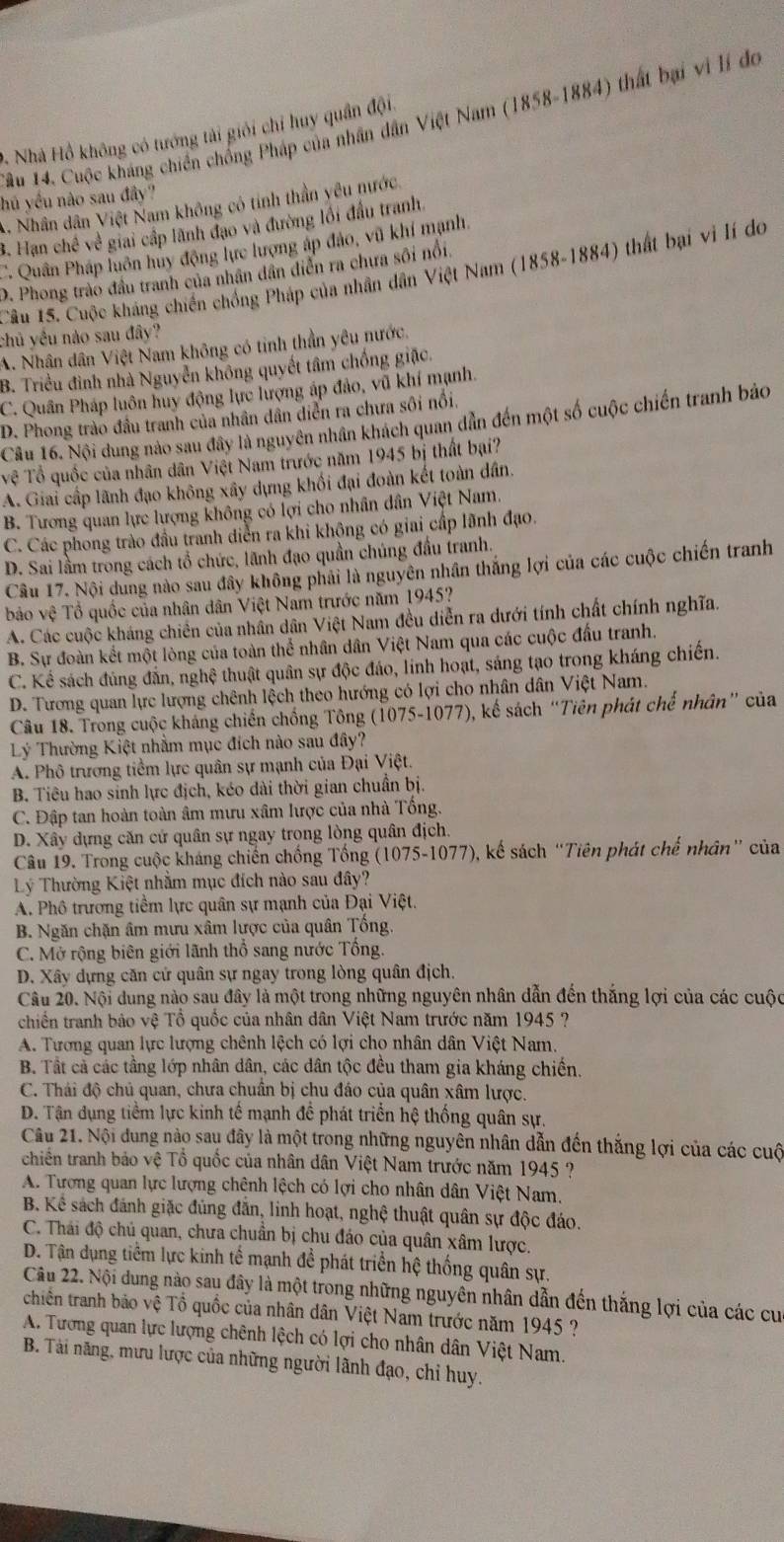 ầu 14. Cuộc kháng chiến chống Pháp của nhân dân Việt Nam (1858-1884) thất bại vi lí đo
9. Nhà Hồ không có tướng tài giới chỉ huy quân đội.
hú yều nào sau đây?
3. Nhân dân Việt Nam không có tinh thần yêu nước.
3. Hạn chế về giai cấp lãnh đạo và đường lối đầu tranh,
C Quân Pháp luôn hủy động lực lượng áp đảo, vũ khí mạnh,
Câu 15. Cuộc kháng chiến chồng Pháp của nhân dân Việt Nam (1858-1884) thất bại vi lí do
D. Phong trào đầu tranh của nhân dân diễn ra chưa sôi nổi.
chủ yều nào sau đây?
A. Nhân dân Việt Nam không có tinh thần yêu nước,
B. Triều đình nhà Nguyễn không quyết tâm chống giặc.
C. Quân Pháp luôn huy động lực lượng áp đảo, vũ khí mạnh.
D. Phong trào đầu tranh của nhân dân diễn ra chưa sôi nổi.
Cầu 16. Nội dung nào sau đây là nguyên nhân khách quan dẫn đến một số cuộc chiến tranh bảo
Tệ Tổ quốc của nhân dân Việt Nam trước năm 1945 bị thất bại?
A. Giai cấp lãnh đạo không xây dựng khối đại đoàn kết toàn dân.
B. Tương quan lực lượng không có lợi cho nhân dân Việt Nam.
C. Các phong trào đầu tranh diễn ra khi không có giai cấp lãnh đạo.
D. Sai lầm trong cách tổ chức, lãnh đạo quần chúng đầu tranh.
Câu 17. Nội dung nào sau đây không phải là nguyên nhân thắng lợi của các cuộc chiến tranh
bảo vệ Tổ quốc của nhân dân Việt Nam trước năm 1945?
A. Các cuộc kháng chiến của nhân dân Việt Nam đều diễn ra dưới tính chất chính nghĩa.
B. Sự đoàn kết một lòng của toàn thể nhân dân Việt Nam qua các cuộc đấu tranh
C. Kể sách đủng đẫn, nghệ thuật quân sự độc đảo, linh hoạt, sáng tạo trong kháng chiến.
D. Tương quan lực lượng chênh lệch theo hướng có lợi cho nhân dân Việt Nam
Câu 18. Trong cuộc kháng chiến chống Tông (1075-1077), kế sách “Tiên phát chế nhân” của
Lý Thường Kiệt nhằm mục đích nào sau đây?
A. Phô trương tiềm lực quân sự mạnh của Đại Việt.
B. Tiêu hao sinh lực địch, kéo dài thời gian chuẩn bị.
C. Đập tan hoàn toàn âm mưu xâm lược của nhà Tổng.
D. Xây dựng căn cứ quân sự ngay trong lòng quân địch.
Câu 19. Trong cuộc kháng chiến chống Tổng (1075-1077), kế sách “Tiên phát chế nhân” của
Lý Thường Kiệt nhằm mục đích nào sau đây?
A. Phô trương tiềm lực quân sự mạnh của Đại Việt.
B. Ngăn chặn âm mưu xâm lược của quân Tổng.
C. Mở rộng biên giới lãnh thổ sang nước Tổng.
D. Xây dựng căn cứ quân sự ngay trong lòng quân địch.
Câu 20. Nội dung nào sau đây là một trong những nguyên nhân dẫn đến thắng lợi của các cuộc
chiến tranh bảo vệ Tổ quốc của nhân dân Việt Nam trước năm 1945 ?
A. Tương quan lực lượng chênh lệch có lợi cho nhân dân Việt Nam.
B. Tất cả các tầng lớp nhân dân, các dân tộc đều tham gia kháng chiến.
C. Thái độ chủ quan, chưa chuân bị chu đáo của quân xâm lược.
D. Tận dụng tiềm lực kinh tế mạnh đề phát triển hệ thống quân sự.
Câu 21. Nội dung nào sau đây là một trong những nguyên nhân dẫn đến thắng lợi của các cuộ
chiến tranh bảo vệ Tổ quốc của nhân dân Việt Nam trước năm 1945 ?
A. Tượng quan lực lượng chênh lệch có lợi cho nhân dân Việt Nam.
B. Kể sách đánh giặc đúng đẫn, linh hoạt, nghệ thuật quân sự độc đáo.
C. Thái độ chủ quan, chưa chuẩn bị chu đáo của quân xâm lược
D. Tận dụng tiềm lực kinh tế mạnh đề phát triển hệ thống quân sự.
Câu 22. Nội dung nào sau đây là một trong những nguyền nhân dẫn đến thắng lợi của các cu
chiên tranh bảo vệ Tổ quốc của nhân dân Việt Nam trước năm 1945 ?
A. Tương quan lực lượng chênh lệch có lợi cho nhân dân Việt Nam.
B. Tài năng, mưu lược của những người lãnh đạo, chỉ huy.