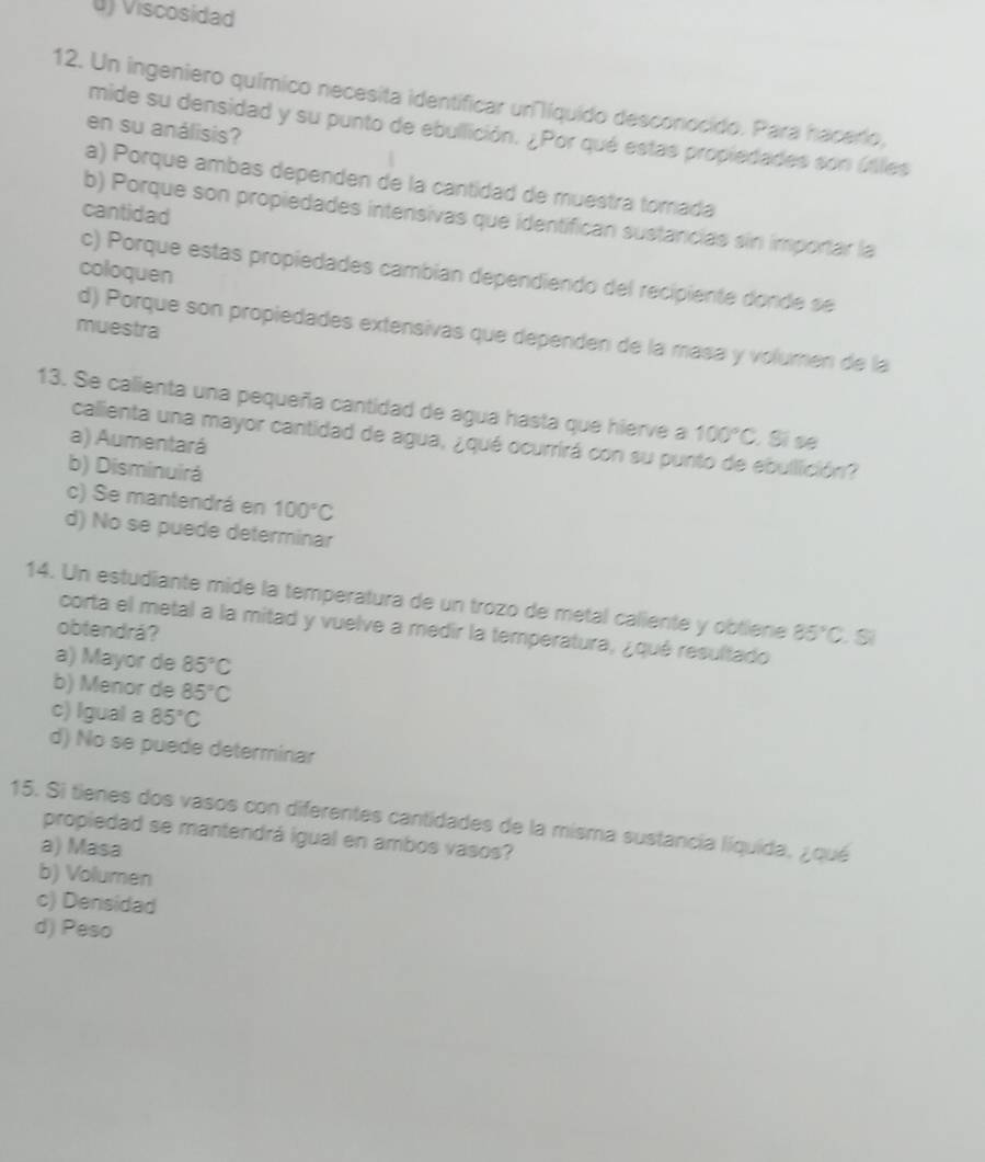 0) Viscosidad
12. Un ingeniero químico necesita identificar uríquido desconocido. Para hacerio,
en su análisis?
mide su densidad y su punto de ebullición. ¿Por qué estas propiedades son úlles
a) Porque ambas dependen de la cantidad de muestra tomada
cantidad
b) Porque son propiedades intensivas que identifican sustancias sin importar la
coloquen
c) Porque estas propiedades cambian dependiendo del recipiente donde se
muestra
d) Porque son propiedades extensivas que dependen de la masa y volumen de la
13. Se calienta una pequeña cantidad de agua hasta que hierve a 100°C , Sì sẽ
calienta una mayor cantidad de agua, ¿qué ocurrirá con su punto de ebullición?
a) Aumentará
b) Disminuirá
c) Se mantendrá en 100°C
d) No se puede determinar
14. Un estudiante mide la temperatura de un trozo de metal caliente y obtiene 85°C.Si
corta el metal a la mitad y vuelve a medir la temperatura, ¿qué resultado
obtendrá?
a) Mayor de 85°C
b) Menor de 85°C
c) Igual a 85°C
d) No se puede determinar
15. Si tienes dos vasos con diferentes cantidades de la misma sustancia líquida, ¿qué
propiedad se mantendrá igual en ambos vasos?
a) Masa
b) Volumen
c) Densidad
d) Peso