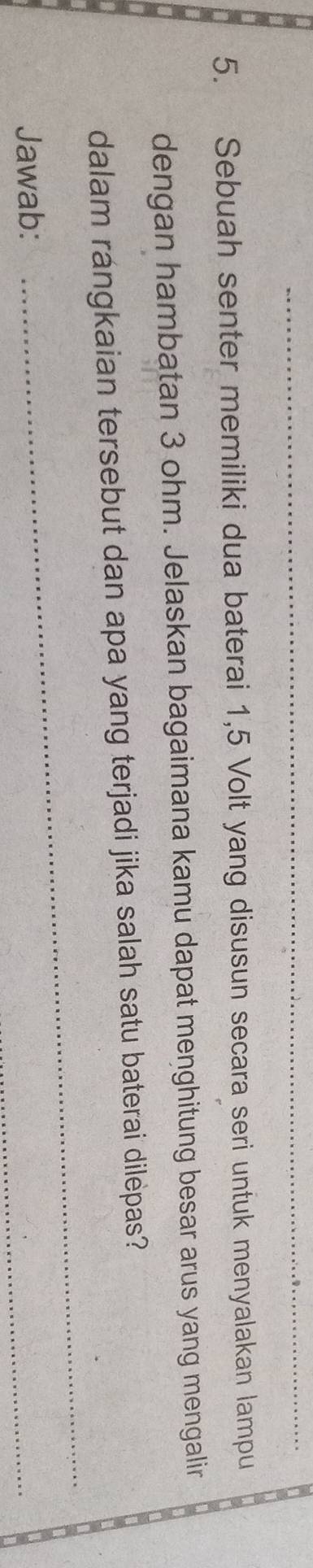 Sebuah senter memiliki dua baterai 1, 5 Volt yang disusun secara seri untuk menyalakan lampu 
dengan hambatan 3 ohm. Jelaskan bagaimana kamu dapat menghitung besar arus yang mengalir 
_ 
dalam rángkaian tersebut dan apa yang terjadi jika salah satu baterai dilepas? 
Jawab: 
_