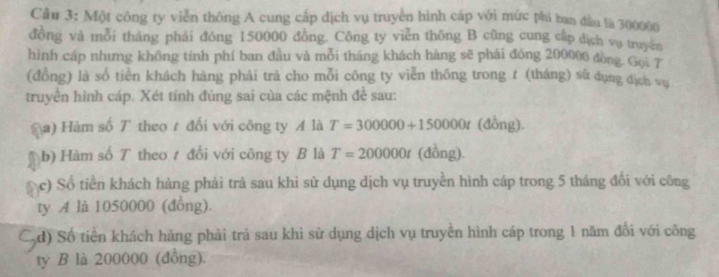 Một công ty viễn thông A cung cấp dịch vụ truyền hình cáp với mức phi ban đầu là 300000
đồng và mỗi tháng phải đóng 150000 đồng. Cộng ty viễn thông B cũng cung cấp dịch vụ truyền 
hình cáp nhưng không tinh phí ban đầu và mỗi tháng khách hàng sẽ phải đóng 200000 đồng Gọi T 
(đồng) là số tiền khách hàng phải trả cho mỗi công ty viễn thông trong t (tháng) sử dụng địch vụ 
truyền hình cáp. Xét tính đúng sai của các mệnh đề sau: 
a) Hàm số 7 theo t đối với công ty A là T=300000+150000t (đồng). 
b) Hàm số T theo 1 đối với công ty B là T=200000t (đồng). 
c) Số tiền khách hàng phải trả sau khỉ sử dụng dịch vụ truyền hình cáp trong 5 tháng đối với công 
ty A là 1050000 (đồng). 
d) Số tiền khách hàng phải trả sau khì sử dụng dịch vụ truyền hình cáp trong 1 năm đối với công 
ty B là 200000 (đồng).