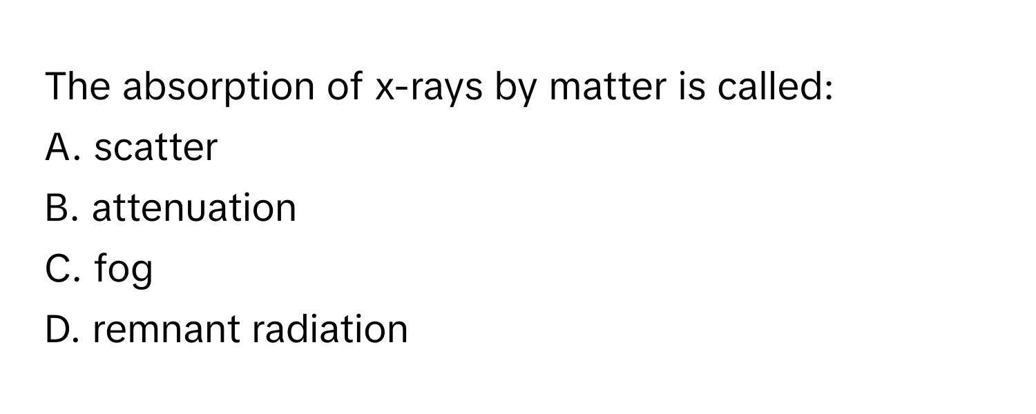 The absorption of x-rays by matter is called:

A. scatter
B. attenuation
C. fog
D. remnant radiation