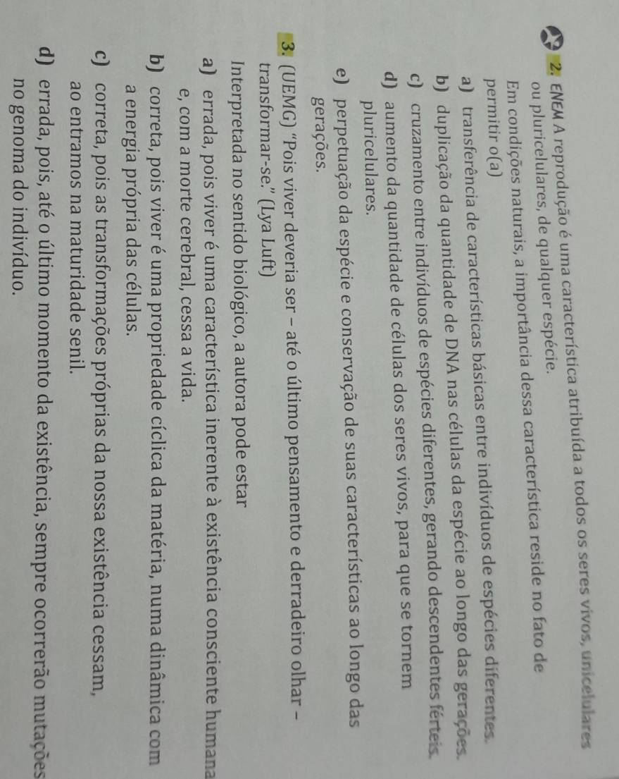 ENEM A reprodução é uma característica atribuída a todos os seres vivos, unicelulares
ou pluricelulares, de qualquer espécie.
Em condições naturais, a importância dessa característica reside no fato de
permitir o(a)
a) transferência de características básicas entre indivíduos de espécies diferentes.
b) duplicação da quantidade de DNA nas células da espécie ao longo das gerações.
c) cruzamento entre indivíduos de espécies diferentes, gerando descendentes férteis.
d) aumento da quantidade de células dos seres vivos, para que se tornem
pluricelulares.
e) perpetuação da espécie e conservação de suas características ao longo das
gerações.
3. (UEMG) “Pois viver deveria ser - até o último pensamento e derradeiro olhar -
transformar-se.” (Lya Luft)
Interpretada no sentido biológico, a autora pode estar
a) errada, pois viver é uma característica inerente à existência consciente humana
e, com a morte cerebral, cessa a vida.
b) correta, pois viver é uma propriedade cíclica da matéria, numa dinâmica com
a energia própria das células.
c) correta, pois as transformações próprias da nossa existência cessam,
ao entramos na maturidade senil.
d) errada, pois, até o último momento da existência, sempre ocorrerão mutações
no genoma do indivíduo.