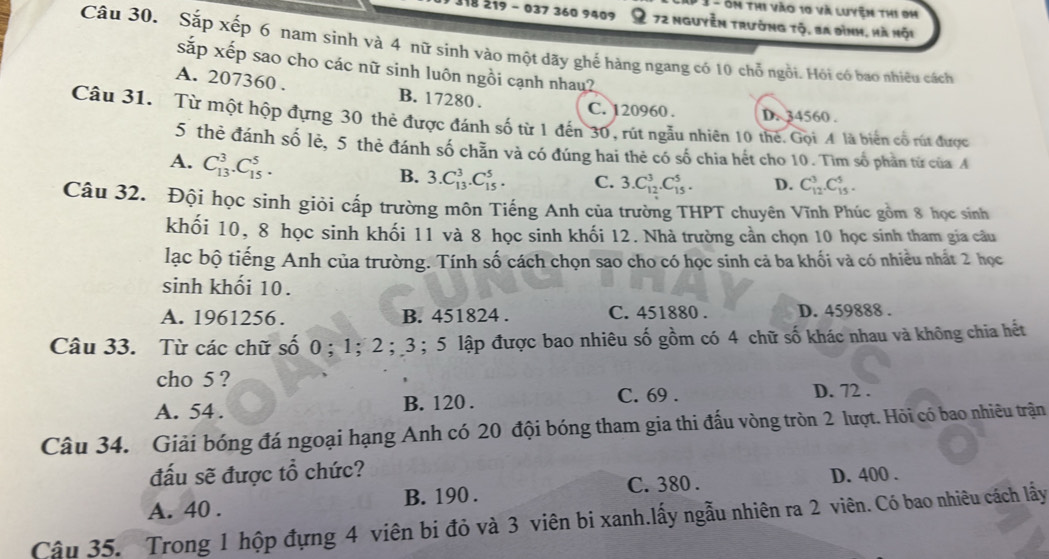 3 - ôm thi vào 10 và luyện thi 0h
118 219 - 037 360 9409 : 72 nguyễn trường tộ, ba đình, hà mội
Câu 30. Sắp xếp 6 nam sinh và 4 nữ sinh vào một dãy ghế hàng ngang có 10 chỗ ngồi. Hỏi có bao nhiêu cách
sắp xếp sao cho các nữ sinh luôn ngồi cạnh nhau?
A. 207360 . B. 17280 .
C. 120960 . D. 34560 .
Câu 31. Từ một hộp đựng 30 thẻ được đánh số từ 1 đến 30, rút ngẫu nhiên 10 thế. Gọi A là biển cổ rút được
5 thẻ đánh số lẻ, 5 thẻ đánh số chẵn và có đúng hai thẻ có số chia hết cho 10. Tìm số phần từ của A
A. C_(13)^3.C_(15)^5.
B. 3.C_(13)^3.C_(15)^5. C. 3.C_(12)^3.C_(15)^5. D. C_(12)^3.C_(15)^5.
Câu 32. Đội học sinh giỏi cấp trường môn Tiếng Anh của trường THPT chuyên Vĩnh Phúc gồm 8 học sinh
khối 10, 8 học sinh khối 11 và 8 học sinh khối 12. Nhà trường cần chọn 10 học sinh tham gia câu
lạc bộ tiếng Anh của trường. Tính số cách chọn sao cho có học sinh cả ba khối và có nhiều nhất 2 học
sinh khối 10.
A. 1961256 . B. 451824 . C. 451880 . D. 459888 .
Câu 33. Từ các chữ số 0 ； 1；2 ； 3 ;5 lập được bao nhiêu số gồm có 4 chữ số khác nhau và không chia hết
cho 5 ?
A. 54 . B. 120 .
C. 69 . D. 72 .
Câu 34. Giải bóng đá ngoại hạng Anh có 20 đội bóng tham gia thi đấu vòng tròn 2 lượt. Hỏi có bao nhiêu trận
đấu sẽ được tổ chức?
C. 380 . D. 400 .
A. 40 . B. 190 .
Cậu 35. Trong 1 hộp đựng 4 viên bi đỏ và 3 viên bi xanh.lấy ngẫu nhiên ra 2 viên. Có bao nhiêu cách lấy