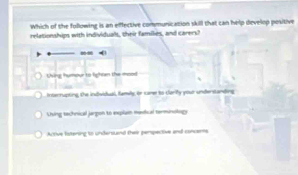 Which of the following is an effective communication skill that can help develop positive
relationships with individuals, their families, and carers?
Using humour to lighten the mood
Interrupting the individual, family, or carer to clarily your understanding
Using technical jargon to explain medical terminology
Active listering to undersund their penpective and concams