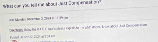 What can you tell me about Just Compensation? 
Due: Monday, December 2, 2024 at 11:59 pm 
Directions; Using the R.A.C.E. rubric please explain to me what do you know about Just Compensation. 
Posted Fri Nov 22, 2024 at 9:59 am