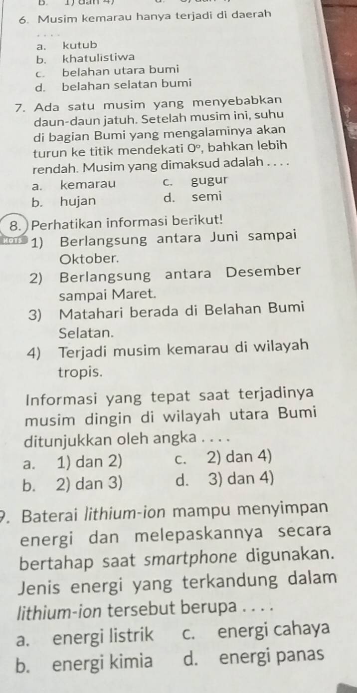 1 đan 4
6. Musim kemarau hanya terjadi di daerah
a. kutub
b. khatulistiwa
c. belahan utara bumi
d. belahan selatan bumi
7. Ada satu musim yang menyebabkan
daun-daun jatuh. Setelah musim ini, suhu 
di bagian Bumi yang mengalaminya akan
turun ke titik mendekati 0° , bahkan lebih
rendah. Musim yang dimaksud adalah . . . .
a. kemarau c. gugur
b. hujan d. semi
8. Perhatikan informasi berikut!
1) Berlangsung antara Juni sampai
Oktober.
2) Berlangsung antara Desember
sampai Maret.
3) Matahari berada di Belahan Bumi
Selatan.
4) Terjadi musim kemarau di wilayah
tropis.
Informasi yang tepat saat terjadinya
musim dingin di wilayah utara Bumi
ditunjukkan oleh angka . . . .
a. 1) dan 2) c. 2) dan 4)
b. 2) dan 3) d. 3) dan 4)
9. Baterai lithium-ion mampu menyimpan
energi dan melepaskannya secara
bertahap saat smartphone digunakan.
Jenis energi yang terkandung dalam
lithium-ion tersebut berupa . . . .
a. energi listrik c. energi cahaya
b. energi kimia d. energi panas