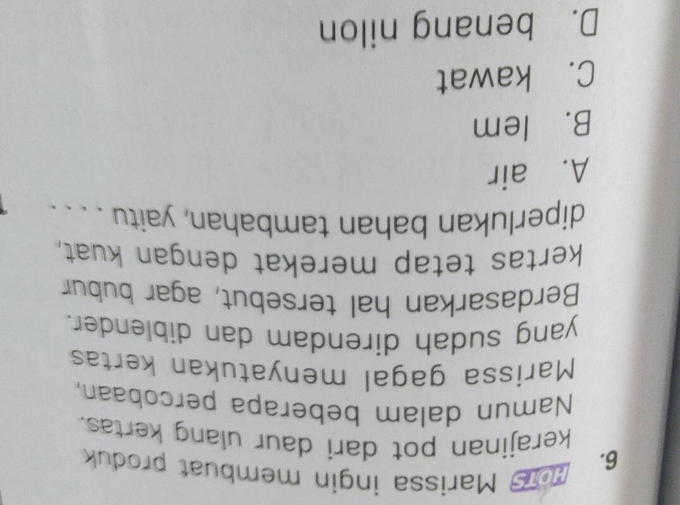 Hois Marissa ingin membuat produk
kerajinan pot dari daur ulang kertas.
Namun dalam beberapa percobaan,
Marissa gagal menyatukan kertas
yang sudah direndam dan diblender.
Berdasarkan hal tersebut, agar bubur
kertas tetap merekat dengan kuat,
diperlukan bahan tambahan, yaitu . . .
A. air
B. lem
C. kawat
D. benang nilon