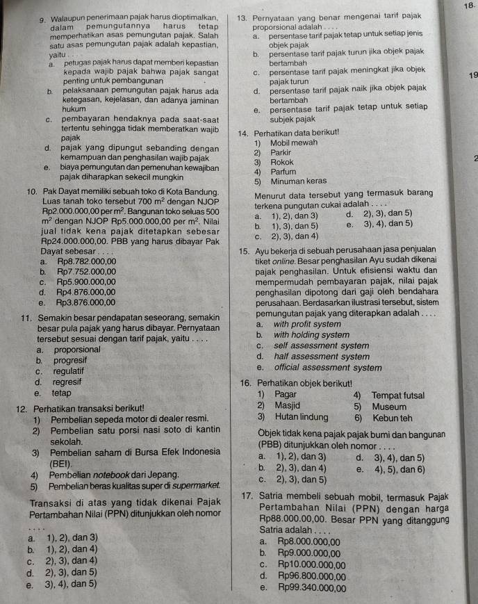 Walaupun penerimaan pajak harus dioptimalkan. 13. Pernyataan yang benar mengenai tarif pajak 18.
dalam pemungutannya harus tetap
memperhatikan asas pemungutan pajak. Salah proporsional adalah . .
satu asas pemungutan pajak adalah kepastian. a. persentase tarif pajak tetap untuk setiap jenis
objek pajak
yaitu .
petugas pajak harus dapat memberi kepastian b. persentase tarif pajak turun jika objek pajak
bertambah
kepada wajib pajak bahwa pajak sanga c. persentase tarif pajak meningkat jika objek 19
penting untuk pembangunan pajak turun
b. pelaksanaan pemungutan pajak harus ada d. persentase tarif pajak naik jika objek pajak
ketegasan, kejelasan, dan adanya jaminan bertambah
hukum
c. pembayaran hendaknya pada saat-saat e. persentase tarif pajak tetap untuk setiap
subjek pajak
tertentu sehingga tidak memberatkan wajib
pajak 14. Perhatikan data berikut!
d. pajak yang dipungut sebanding dengan 2) Parkir 1) Mobil mewah
kemampuan dan penghasilan wajib pajak
2
e biaya pemungutan dan pemenuhan kewajiban 4) Parfum 3) Rokok
pajak diharapkan sekecil mungkin
5) Minuman keras
10. Pak Dayat memiliki sebuah toko di Kota Bandung. Menurut data tersebut yang termasuk barang
Luas tanah toko tersebut 700m^2 dengan NJOP terkena pungutan cukai adalah . . . .
Rp2.000.00 0,00perm^2. Bangunan toko seluas 500
m^2 dengan NJOP Rp5.000.000,00 per m^2. Nilai a. 1), 2), dan 3) d. 2), 3), dan 5)
jual tidak kena pajak ditetapkan sebesa b. 1), 3), dan 5) e. 3), 4), dan 5)
Rp24.000.000,00. PBB yang harus dibayar Pak c. 2), 3), dan 4)
Dayat sebesar
a. Rp8.782.000,00 15. Ayu bekerja di sebuah perusahaan jasa penjualan
tiket online. Besar penghasilan Ayu sudah dikenai
b. Rp7.752.000,00 pajak penghasilan. Untuk efisiensi waktu dan
c. Rp5.900.000,00 mempermudah pembayaran pajak, nilai pajak
d. Rp4.876.000,00 penghasilan dipotong dari gaji oleh bendahara
e. Rp3.876.000,00 perusahaan. Berdasarkan ilustrasi tersebut, sistem
11. Semakin besar pendapatan seseorang, semakin pemungutan pajak yang diterapkan adalah . . . .
besar pula pajak yang harus dibayar. Pernyataan a. with profit system
tersebut sesuai dengan tarif pajak, yaitu . . . . b. with holding system
a. proporsional c. self assessment system
b. progresif
d. half assessment system
c. regulatif e. official assessment system
d. regresif 16. Perhatikan objek berikut!
e. tetap 1) Pagar 4) Tempat futsal
12. Perhatikan transaksi berikut! 2) Masjid 5) Museum
1) Pembelian sepeda motor di dealer resmi. 3) Hutan lindung 6) Kebun teh
2) Pembelian satu porsi nasi soto di kantin Öbjek tidak kena pajak pajak bumi dan bangunan
sekolah. (PBB) ditunjukkan oleh nomor . . . .
3) Pembelian saham di Bursa Efek Indonesia a. 1), 2), dan 3) d. 3), 4), dan 5)
(BEI). b. 2), 3), dan 4)
4) Pembelian notebook dari Jepang. e. 4), 5), dan 6)
5) Pembelian beras kualitas super di supermarket. c. 2), 3), dan 5)
Transaksi di atas yang tidak dikenai Pajak 17. Satria membeli sebuah mobil, termasuk Pajak
Pertambahan Nilai (PPN) dengan harga
Pertambahan Nilai (PPN) ditunjukkan oleh nomor Rp88.000.00,00. Besar PPN yang ditanggung
Satria adalah . . . .
a. 1), 2), dan 3) a. Rp8.000.000,00
b. 1), 2), dan 4) b. Rp9.000.000,00
c. 2), 3), dan 4) c. Rp10.000.000,00
d. 2), 3), dan 5) d. Rp96.800.000,00
e. 3), 4), dan 5) e. Rp99.340.000,00