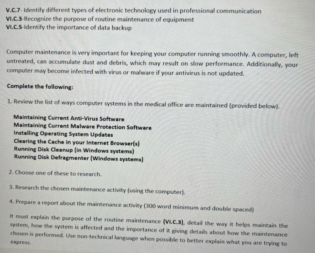 7- Identify different types of electronic technology used in professional communication 
VI.C.3-Recognize the purpose of routine maintenance of equipment 
VI.C.5-Identify the importance of data backup 
Computer maintenance is very important for keeping your computer running smoothly. A computer, left 
untreated, can accumulate dust and debris, which may result on slow performance. Additionally, your 
computer may become infected with virus or malware if your antivirus is not updated. 
Complete the following: 
1. Review the list of ways computer systems in the medical office are maintained (provided below). 
Maintaining Current Anti-Virus Software 
Maintaining Current Malware Protection Software 
Installing Operating System Updates 
Clearing the Cache in your Internet Browser(s) 
Running Disk Cleanup (in Windows systems) 
Running Disk Defragmenter (Windows systems) 
2. Choose one of these to research. 
3. Research the chosen maintenance activity (using the computer). 
4. Prepare a report about the maintenance activity (300 word minimum and double spaced) 
It must explain the purpose of the routine maintenance (VI.C.3), detail the way it helps maintain the 
system, how the system is affected and the importance of it giving details about how the maintenance 
chosen is performed. Use non-technical language when possible to better explain what you are trying to 
express.