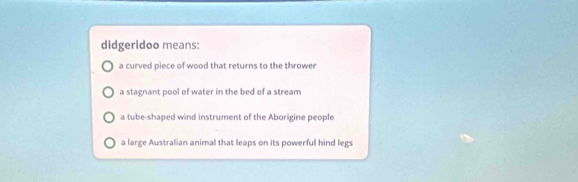 didgeridoo means:
a curved piece of wood that returns to the thrower
a stagnant pool of water in the bed of a stream
a tube-shaped wind instrument of the Aborigine people
a large Australian animal that leaps on its powerful hind legs