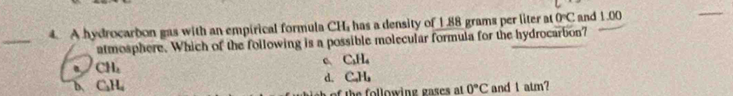 A hydrocarbon gas with an empirical formula CH has a density of 1.88 grams per liter at 0°C and 1.00
_
atmosphere. Which of the following is a possible molecular formula for the hydrocarbon7
CH_4
C_1H_4
d. C_-H_2
b. C_2H_4 0°C and I atm?
h e l low ing gases a