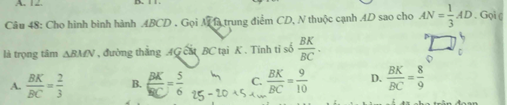 A、 12 、 D.、
Câu 48: Cho hình bình hành ABCD. Gọi Mà trung điểm CD, N thuộc cạnh AD sao cho AN= 1/3 AD. Gọi (
là trọng tâm △ BMN , đường thắng AG cát BC tại K. Tính tỉ số  BK/BC .
A.  BK/BC = 2/3   BK/BC = 5/6   BK/BC = 9/10 
B.
C.
D.  BK/BC = 8/9 