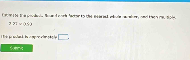 Estimate the product. Round each factor to the nearest whole number, and then multiply.
2.27* 0.93
The product is approximately □. 
Submit