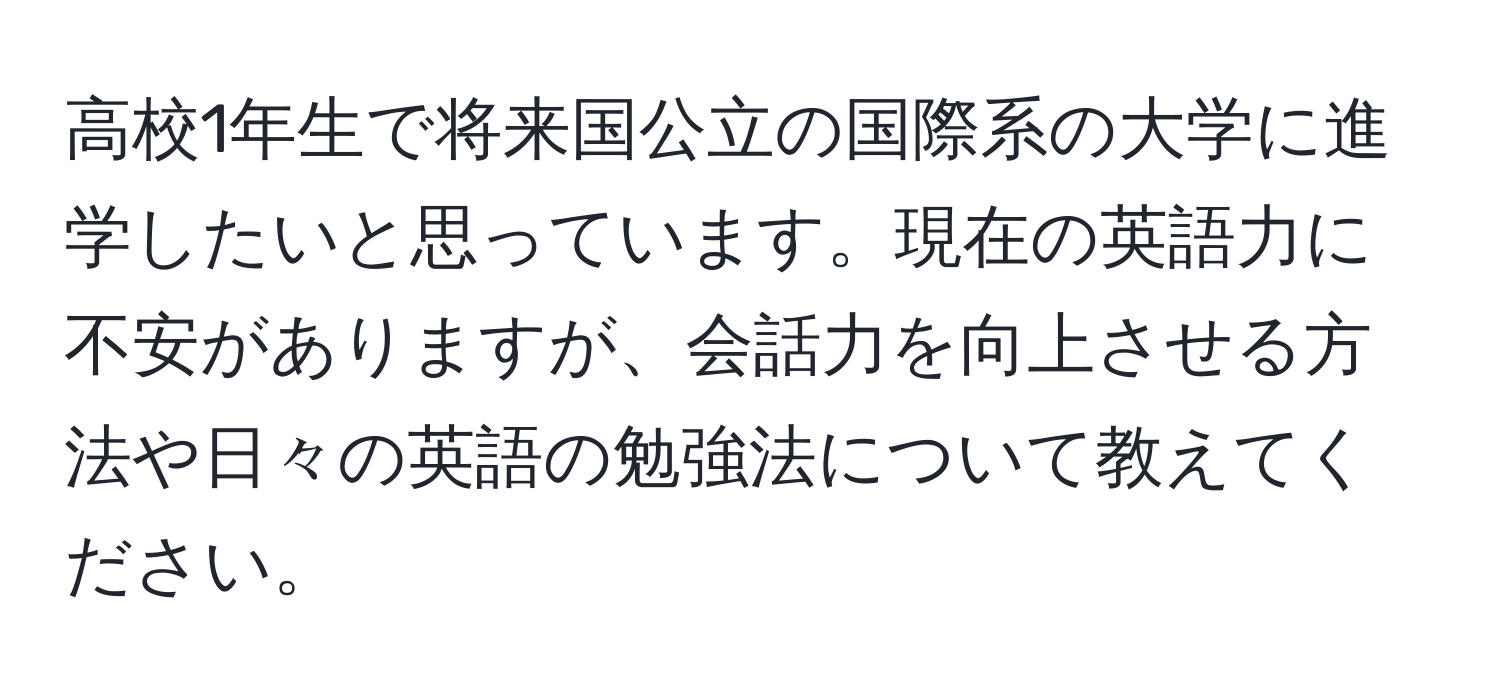 高校1年生で将来国公立の国際系の大学に進学したいと思っています。現在の英語力に不安がありますが、会話力を向上させる方法や日々の英語の勉強法について教えてください。