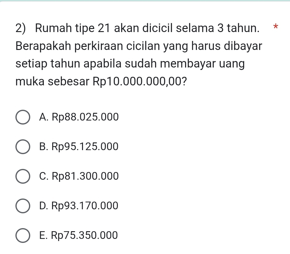 Rumah tipe 21 akan dicicil selama 3 tahun. *
Berapakah perkiraan cicilan yang harus dibayar
setiap tahun apabila sudah membayar uang
muka sebesar Rp10.000.000,00?
A. Rp88.025.000
B. Rp95.125.000
C. Rp81.300.000
D. Rp93.170.000
E. Rp75.350.000