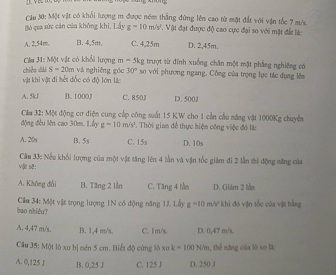 Vec tổ, độ Kg không
Câu 30: Một vật có khối lượng m được ném thẳng đứng lên cao từ mặt đất với vận tốc 7 m/s.
Bỏ qua sức cản của không khí. Lấy g=10m/s^2 7. Vật đạt được độ cao cực đại so với mặt đất là:
A. 2,54m. B. 4,5m. C. 4,25m D. 2,45m.
* Câu 31: Một vật có khối lượng m=5kg trượt từ đỉnh xuống chân một mặt phẳng nghiêng có
chiều dài S=20m và nghiêng góc 30° so với phương ngang. Công của trọng lực tác dụng lên
vật khi vật đi hết dốc có độ lớn là:
A. 5kJ B. 1000J C. 850J D. 500J
Câu 32: Một động cơ điện cung cấp công suất 15 KW cho 1 cần cầu nâng vật 1000Kg chuyển
động đều lên cao 30m. Lấy g=10m/s^2 F. Thời gian để thực hiện công việc đó là:
A. 20s B. 5s C. 15s D. 10s
Câu 33: Nếu khối lượng của một vật tăng lên 4 lần và vận tốc giảm đi 2 lần thì động năng của
vật sẽ:
A. Không đổi B. Tăng 2 lần C. Tăng 4 lần D. Giảm 2 lần
Câu 34: Một vật trọng lượng 1N có động năng 1J. Lấy g=10m/s^2 khi đó vận tốc của vật bằng
bao nhiêu?
A. 4,47 m/s. B. 1,4 m/s. C. 1m/s. D. 0,47 m/s.
Câu 35: Một lò xo bị nén 5 cm. Biết độ cứng lò xo k=100N/m , thể năng của lò xo là:
A. 0,125 J B. 0,25 J C. 125 J D. 250 J