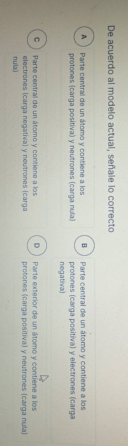 De acuerdo al modelo actual, señale lo correcto
B
A Parte central de un átomo y contiene a los Parte central de un átomo y contiene a los
protones (carga positiva) y neutrones (carga nula) protones (carga positiva) y electrones (carga
negativa)
C Parte central de un átomo y contiene a los D Parte exterior de un átomo y contiene a los
electrones (carga negativa) y neutrones (carga protones (carga positiva) y neutrones (carga nula)
nula)