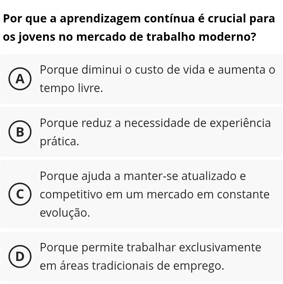 Por que a aprendizagem contínua é crucial para
os jovens no mercado de trabalho moderno?
Porque diminui o custo de vida e aumenta o
A
tempo livre.
Porque reduz a necessidade de experiência
B
prática.
Porque ajuda a manter-se atualizado e
C  competitivo em um mercado em constante
evolução.
Porque permite trabalhar exclusivamente
n
em áreas tradicionais de emprego.