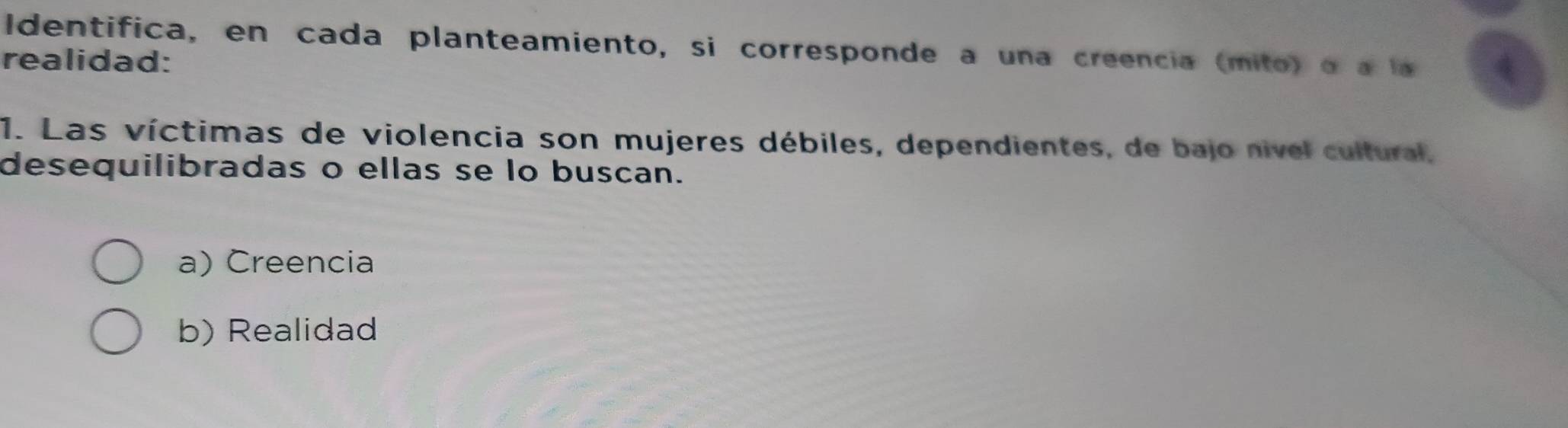 Identifica, en cada planteamiento, si corresponde a una creencia (mito) o a l 4
realidad:
1. Las víctimas de violencia son mujeres débiles, dependientes, de bajo nivel cultural,
desequilibradas o ellas se lo buscan.
a) Creencia
b) Realidad