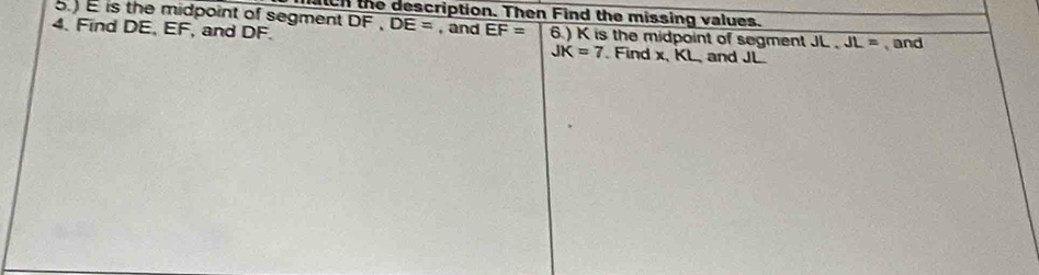 is the midpoint of segment DF. tch the description. Then Find the missing values.
DE=
4. Find DE, EF, and DF. , and EF= 6.) K is the midpoint of segment JL, JL= and
JK=7 Find x, KL, and JL.