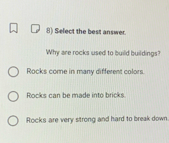 Select the best answer.
Why are rocks used to build buildings?
Rocks come in many different colors.
Rocks can be made into bricks.
Rocks are very strong and hard to break down.