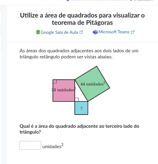 Utilize a área de quadrados para visualizar o
teorema de Pitágoras
Google Sala de Aula Microsoft Teams
As áreas dos quadrados adjacentes aos dois lados de um
triângulo retângulo podem ser vistas abaixo.
Qual é a área do quadrado adjacente ao terceiro lado do
triângulo?
□ unidades^2