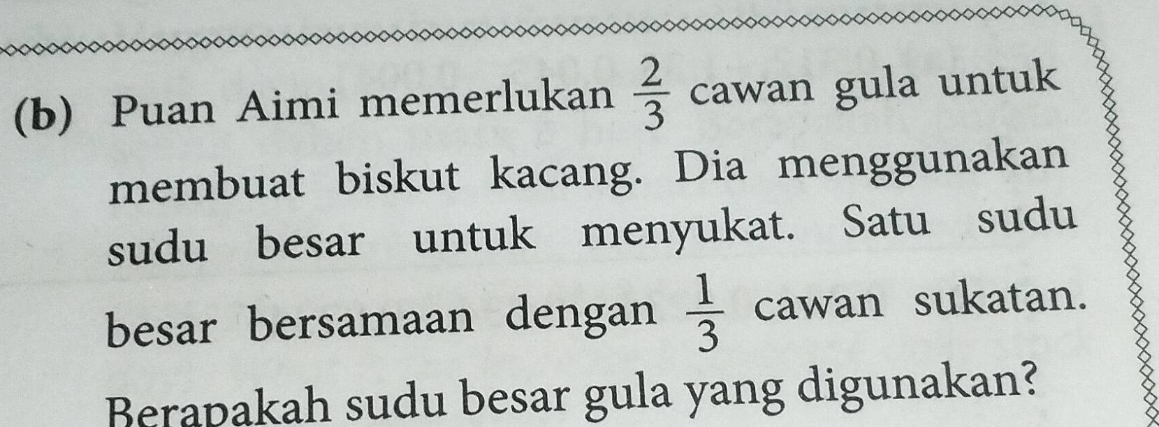 Puan Aimi memerlukan  2/3  cawan gula untuk 
membuat biskut kacang. Dia menggunakan 
sudu besar untuk menyukat. Satu sudu 
besar bersamaan dengan  1/3  cawan sukatan. 
Berapakah sudu besar gula yang digunakan?