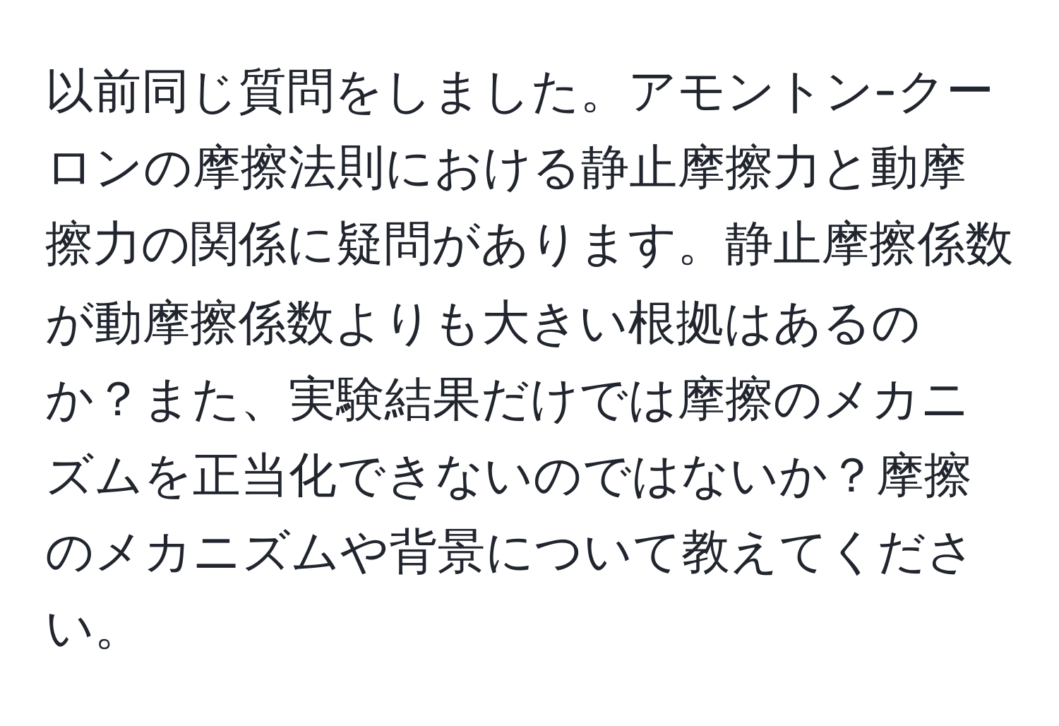 以前同じ質問をしました。アモントン-クーロンの摩擦法則における静止摩擦力と動摩擦力の関係に疑問があります。静止摩擦係数が動摩擦係数よりも大きい根拠はあるのか？また、実験結果だけでは摩擦のメカニズムを正当化できないのではないか？摩擦のメカニズムや背景について教えてください。