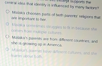 central idea that identity is influenced by many factors? s tchrpt supports the
Malaka chooses parts of both parents' religions that
are important to her.
Malaka sometimes struggles to ft in because she
comes from multiple cultures.
Malaka's parents are from different countries, and
she is growing up in Amerca.
Maaka's parents have different cultures, and she
lears about both.