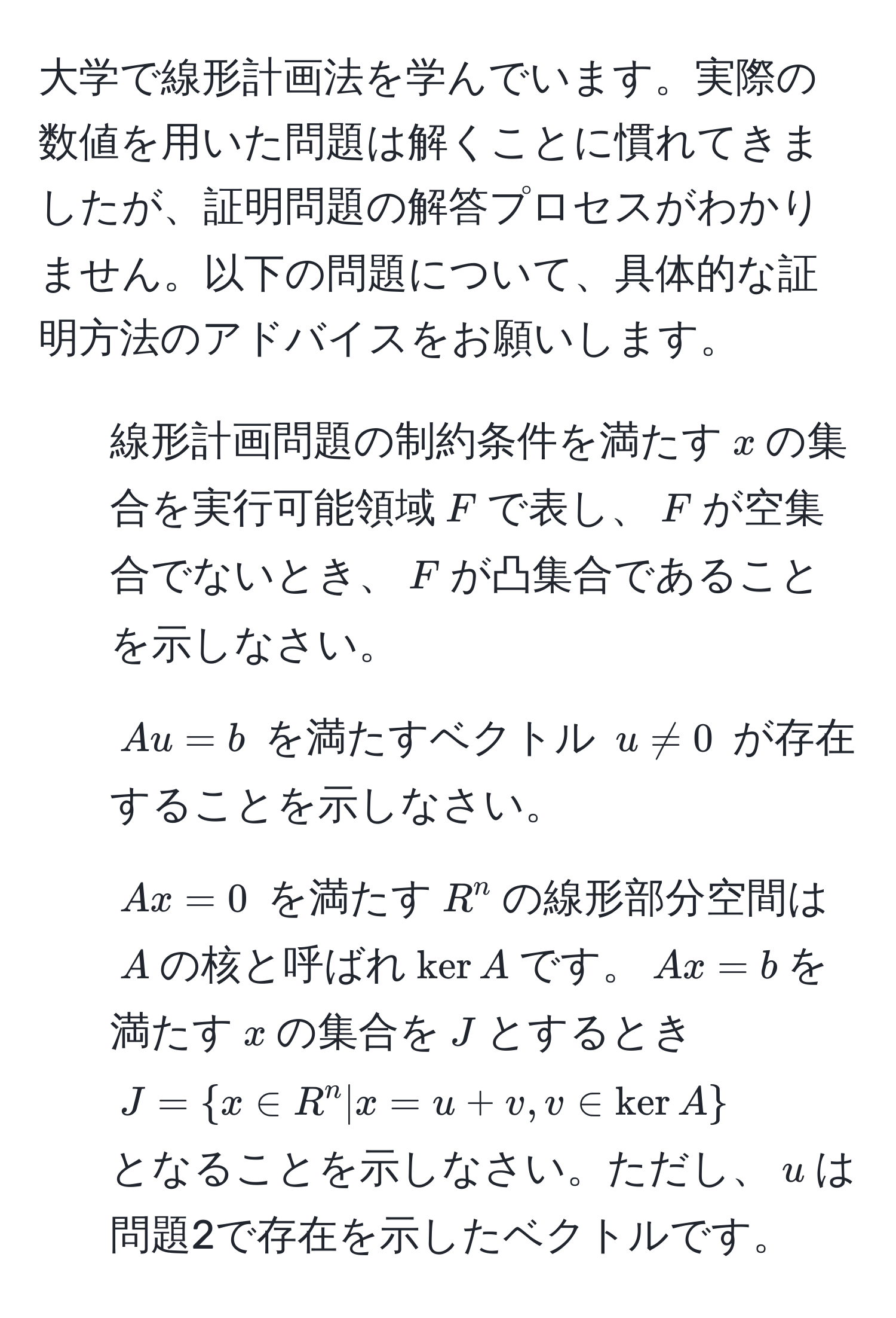 大学で線形計画法を学んでいます。実際の数値を用いた問題は解くことに慣れてきましたが、証明問題の解答プロセスがわかりません。以下の問題について、具体的な証明方法のアドバイスをお願いします。  
1. 線形計画問題の制約条件を満たす$x$の集合を実行可能領域$F$で表し、$F$が空集合でないとき、$F$が凸集合であることを示しなさい。  
2. $Au = b$ を満たすベクトル $u != 0$ が存在することを示しなさい。  
3. $Ax = 0$ を満たす$R^(n$の線形部分空間は$A$の核と呼ばれ$ker A$です。$Ax = b$を満たす$x$の集合を$J$とするとき  
$J =  x ∈ R^n | x = u + v, v ∈ ker A )$  
となることを示しなさい。ただし、$u$は問題2で存在を示したベクトルです。