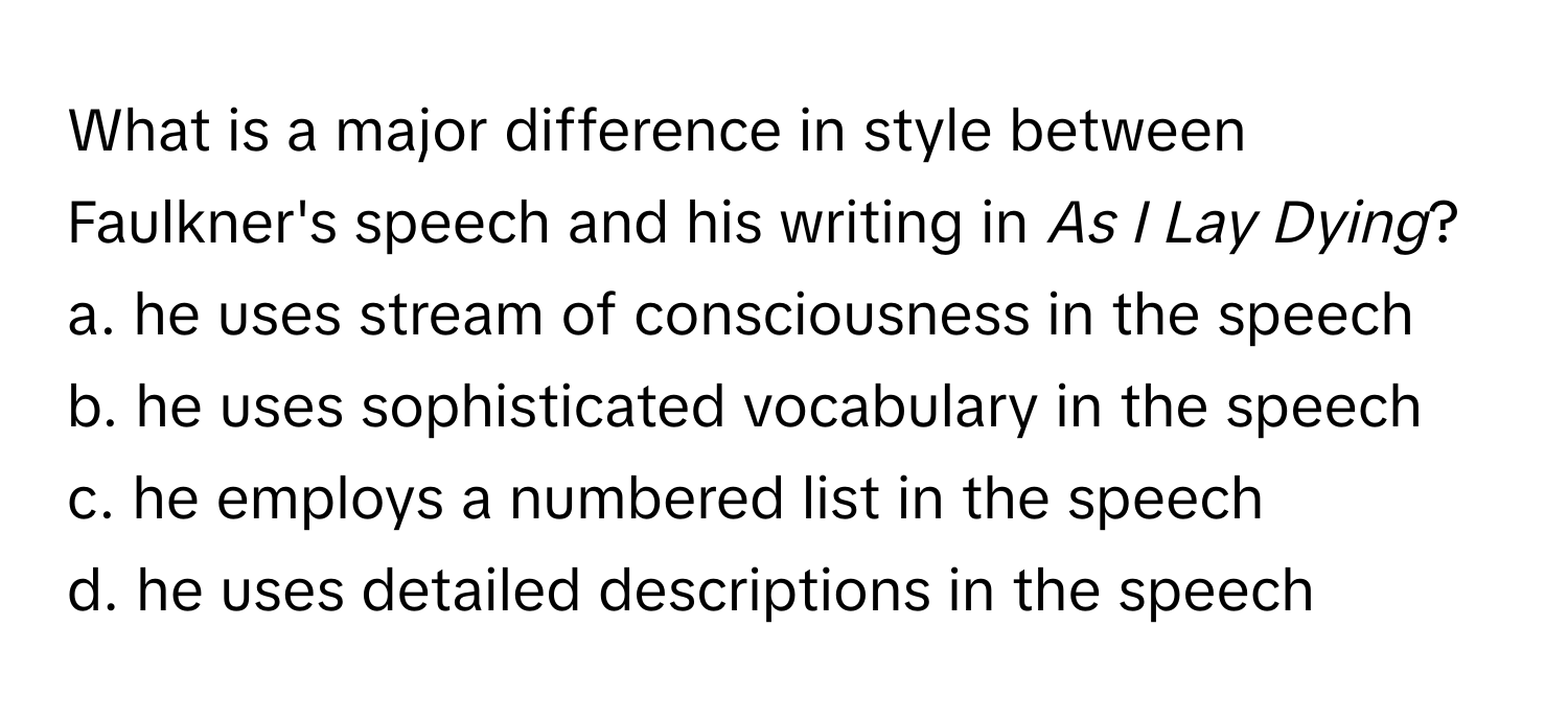 What is a major difference in style between Faulkner's speech and his writing in *As I Lay Dying*?

a. he uses stream of consciousness in the speech 
b. he uses sophisticated vocabulary in the speech 
c. he employs a numbered list in the speech 
d. he uses detailed descriptions in the speech