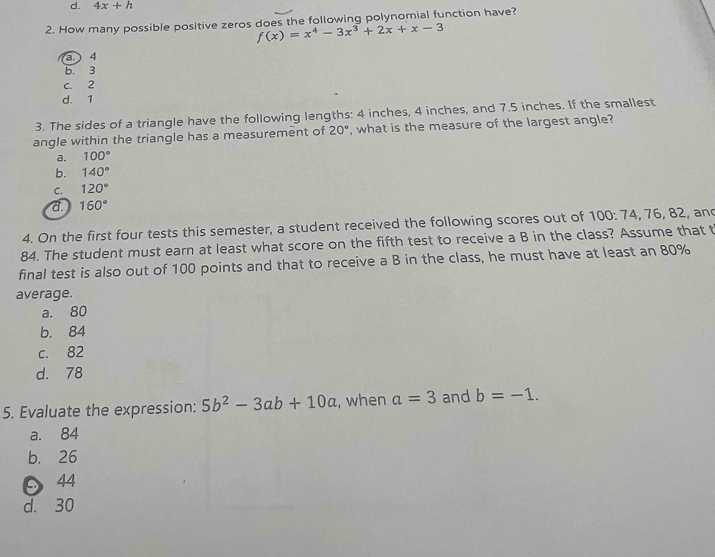 d. 4x+h
2. How many possible positive zeros does the following polynomial function have?
f(x)=x^4-3x^3+2x+x-3
a.) 4
b. 3
C. 2
d. 1
3. The sides of a triangle have the following lengths: 4 inches, 4 inches, and 7.5 inches. If the smallest
angle within the triangle has a measurement of 20° , what is the measure of the largest angle?
a. 100°
b. 140°
C. 120°
a. 160°
4. On the first four tests this semester, a student received the following scores out of 100 : 74, 76, 82, and
84. The student must earn at least what score on the fifth test to receive a B in the class? Assume that t
final test is also out of 100 points and that to receive a B in the class, he must have at least an 80%
average.
a. 80
b. 84
c. 82
d. 78
5. Evaluate the expression: 5b^2-3ab+10a , when a=3 and b=-1.
a. 84
b. 26
44
d. 30