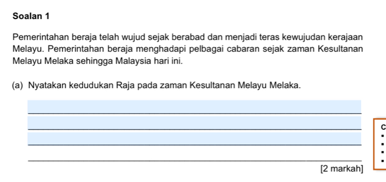 Soalan 1 
Pemerintahan beraja telah wujud sejak berabad dan menjadi teras kewujudan kerajaan 
Melayu. Pemerintahan beraja menghadapi pelbagai cabaran sejak zaman Kesultanan 
Melayu Melaka sehingga Malaysia hari ini. 
(a) Nyatakan kedudukan Raja pada zaman Kesultanan Melayu Melaka. 
_ 
_ 
C 
_ 
_ 
[2 markah]