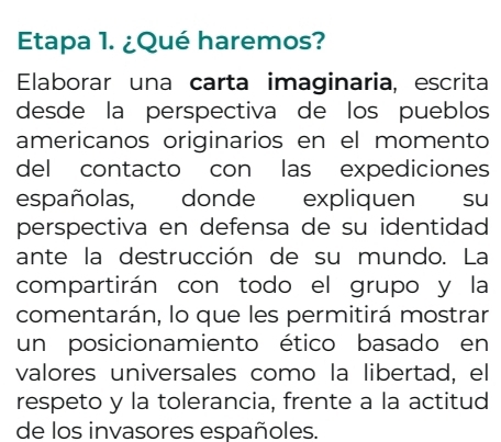 Etapa 1. ¿Qué haremos? 
Elaborar una carta imaginaria, escrita 
desde la perspectiva de los pueblos 
americanos originarios en el momento 
del contacto con las expediciones 
españolas, donde expliquen su 
perspectiva en defensa de su identidad 
ante la destrucción de su mundo. La 
compartirán con todo el grupo y la 
comentarán, lo que les permitirá mostrar 
un posicionamiento ético basado en 
valores universales como la libertad, el 
respeto y la tolerancia, frente a la actitud 
de los invasores españoles.