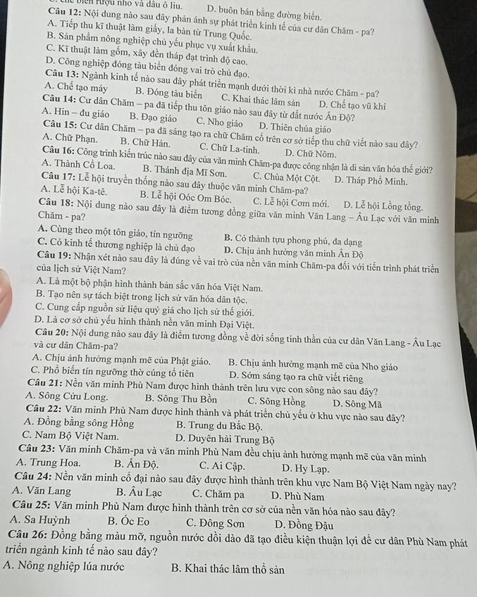 biển tượu nho và đầu ô liu. D. buôn bán bằng đường biển.
Câu 12: Nội dung nào sau đây phản ảnh sự phát triển kinh tế của cư dân Chăm - pa?
A. Tiếp thu kĩ thuật làm giấy, la bàn từ Trung Quốc.
B. Sản phẩm nông nghiệp chủ yếu phục vụ xuất khẩu,
C. Kĩ thuật làm gỗm, xây đền tháp đạt trình độ cao.
D. Công nghiệp đóng tàu biển đóng vai trò chủ đạo.
Câu 13: Ngành kinh tế nào sau đây phát triển mạnh dưới thời kì nhà nước Chăm - pa?
A. Chế tạo máy B. Đóng tàu biển C. Khai thác lâm sản D. Chể tạo vũ khí
Câu 14: Cư dân Chăm - pa đã tiếp thu tôn giáo nào sau đây từ đất nước Ấn Độ?
A. Hin - đu giáo B. Đạo giáo C. Nho giáo D. Thiên chúa giáo
Câu 15: Cư dân Chăm - pa đã sáng tạo ra chữ Chăm cổ trên cơ sở tiếp thu chữ viết nào sau dây?
A. Chữ Phạn. B. Chữ Hán. C. Chữ La-tinh. D. Chữ Nôm.
Câu 16: Công trình kiến trúc nào sau đây của văn minh Chăm-pa được công nhận là di sản văn hóa thế giới?
A. Thành Cổ Loa. B. Thánh địa Mĩ Sơn. C. Chùa Một Cột. D. Tháp Phổ Minh.
Câu 17: Lễ hội truyền thống nào sau đây thuộc văn minh Chăm-pa?
A. Lễ hội Ka-tê. B. Lễ hội Oóc Om Bóc. C. Lễ hội Cơm mới. D. Lễ hội Lồng tồng.
Câu 18: Nội dung nào sau đây là điểm tương đồng giữa văn minh Văn Lang - Âu Lạc với văn minh
Chăm - pa?
A. Cùng theo một tôn giáo, tín ngưỡng B. Cỏ thành tựu phong phú, đa dạng
C. Có kinh tế thương nghiệp là chủ đạo  D. Chịu ảnh hưởng văn minh Ấn Độ
Câu 19: Nhận xét nào sau đây là đúng về vai trò của nền văn minh Chăm-pa đối với tiến trình phát triển
của lịch sử Việt Nam?
A. Là một bộ phận hình thành bản sắc văn hóa Việt Nam.
B. Tạo nên sự tách biệt trong lịch sử văn hóa dân tộc.
C. Cung cấp nguồn sử liệu quý giá cho lịch sử thể giới.
D. Là cơ sở chủ yếu hình thành nền văn minh Đại Việt.
Câu 20: Nội dung nào sau đây là điểm tương đồng về đời sống tinh thần của cư dân Văn Lang - Âu Lạc
và cư dân Chăm-pa?
A. Chịu ảnh hưởng mạnh mẽ của Phật giáo.  B. Chịu ảnh hưởng mạnh mẽ của Nho giáo
C. Phổ biến tín ngưỡng thờ cúng tổ tiên D. Sớm sáng tạo ra chữ viết riêng
Câu 21: Nền văn minh Phù Nam được hình thành trên lưu vực con sông nào sau đây?
A. Sông Cửu Long. B. Sông Thu Bồn C. Sông Hồng D. Sông Mã
Câu 22: Văn minh Phù Nam được hình thành và phát triển chủ yếu ở khu vực nào sau đây?
A. Đồng bằng sông Hồng  B. Trung du Bắc Bộ.
C. Nam Bộ Việt Nam. D. Duyên hải Trung Bộ
Câu 23: Văn minh Chăm-pa và văn minh Phù Nam đều chịu ảnh hưởng mạnh mẽ của văn minh
A. Trung Hoa. B. Ấn Độ. C. Ai Cập. D. Hy Lạp.
Câu 24: Nền văn minh cổ đại nào sau đây được hình thành trên khu vực Nam Bộ Việt Nam ngày nay?
A. Văn Lang B. Âu Lạc C. Chăm pa D. Phù Nam
Câu 25: Văn minh Phù Nam được hình thành trên cơ sở của nền văn hóa nào sau đây?
A. Sa Huỳnh B. Óc Eo C. Đông Sơn D. Đồng Đậu
Câu 26: Đồng bằng màu mỡ, nguồn nước dồi dào đã tạo điều kiện thuận lợi đề cư dân Phù Nam phát
triển ngành kinh tế nào sau đây?
A. Nông nghiệp lúa nước  B. Khai thác lâm thổ sản