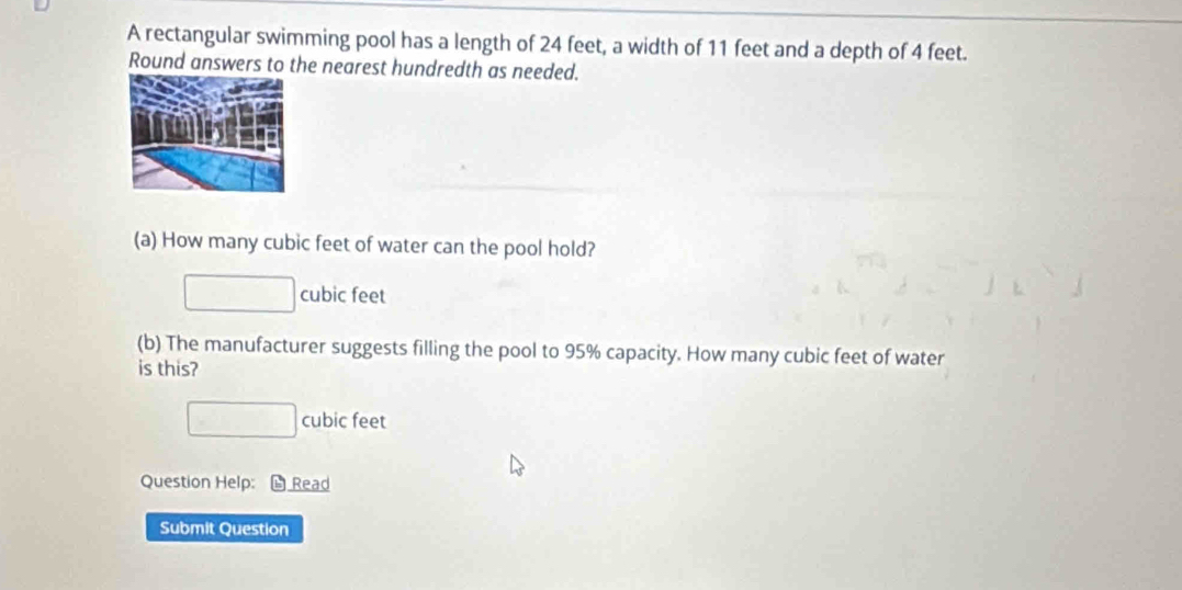 A rectangular swimming pool has a length of 24 feet, a width of 11 feet and a depth of 4 feet.
Round answers to the nearest hundredth as needed.
(a) How many cubic feet of water can the pool hold?
cubic feet
(b) The manufacturer suggests filling the pool to 95% capacity. How many cubic feet of water
is this?
cubic feet
Question Help: L Read
Submit Question