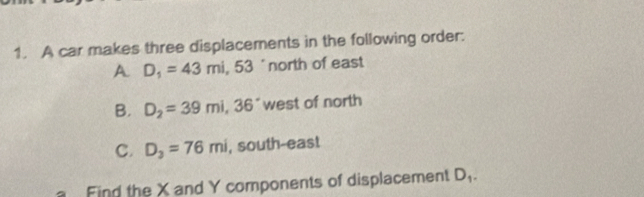 A car makes three displacements in the following order. 
A. D_1=43mi , 53 'north of east 
B. D_2=39mi, 36° west of north 
C. D_3=76mi , south-east 
Find the X and Y components of displacement D_1.