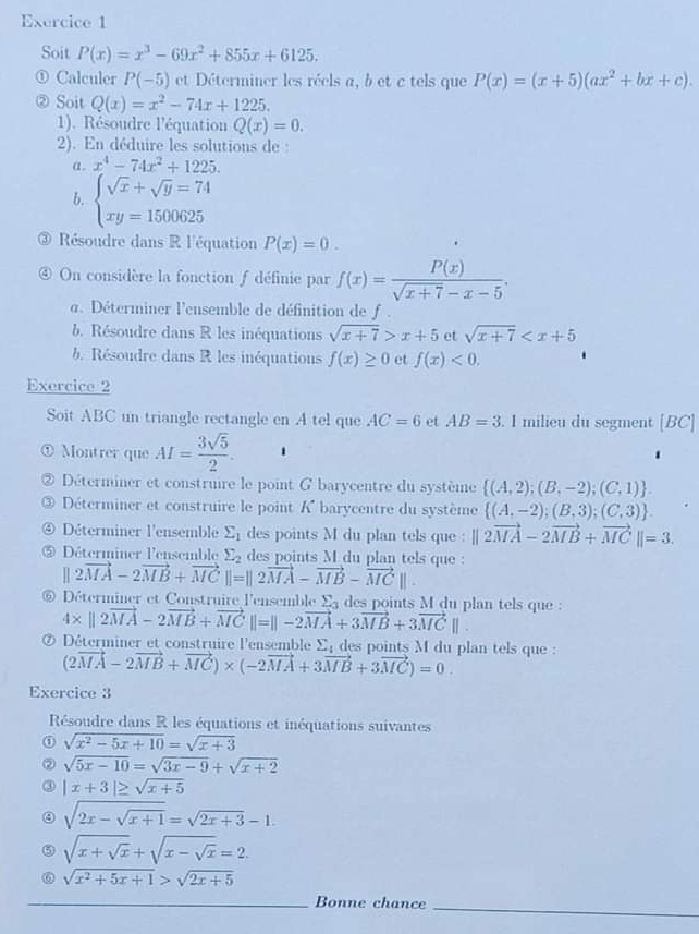 Soit P(x)=x^3-69x^2+855x+6125.
Calculer P(-5) et Déterminer les réels a, b et c tels que P(x)=(x+5)(ax^2+bx+c).
② Soit Q(x)=x^2-74x+1225.
1). Résoudre l'équation Q(x)=0.
2). En déduire les solutions de :
a. x^4-74x^2+1225.
b. beginarrayl sqrt(x)+sqrt(y)=74 xy=1500625endarray.
3 Résoudre dans R l'équation P(x)=0.
④ On considère la fonction f définie par f(x)= P(x)/sqrt(x+7)-x-5 .
a. Déterminer l'ensemble de définition de f .
b. Résoudre dans R les inéquations sqrt(x+7)>x+5 et sqrt(x+7)
b . Résoudre dans R les inéquations f(x)≥ 0 et f(x)<0.
Exercice 2
Soit ABC un triangle rectangle en A tel que AC=6 et AB=3. I milieu du segment [BC]
① Montrer que AI= 3sqrt(5)/2 .
② Déterminer et construire le point G barycentre du système  (A,2);(B,-2);(C,1) .
③ Déterminer et construire le point K barycentre du système  (A,-2);(B,3);(C,3) .
④ Déterminer l'ensemble sumlimits _1 des points M du plan tels que : ||2vector MA-2vector MB+vector MC||=3.
⑤ Déterminer l'ensemble sumlimits _2 des points M du plan tels que :
||2vector MA-2vector MB+vector MC||=||2vector MA-vector MB-vector MC||.
⑥ Déterminer et Construire l'ensemble Σ4 des points M du plan tels que :
4* ||2vector MA-2vector MB+vector MC||=||-2vector MA+3vector MB+3vector MC||.
⑦ Déterminer et construire l'ensemble Σ des points M du plan tels que : (2vector MA-2vector MB+vector MC)* (-2vector MA+3vector MB+3vector MC)=0.
Exercice 3
Résoudre dans R les équations et inéquations suivantes
① sqrt(x^2-5x+10)=sqrt(x+3)
② sqrt(5x-10)=sqrt(3x-9)+sqrt(x+2)
③ |x+3|≥ sqrt(x+5)
sqrt(2x-sqrt x+1)=sqrt(2x+3)-1.
⑤ sqrt(x+sqrt x)+sqrt(x-sqrt x)=2.
⑥ sqrt(x^2+5x+1)>sqrt(2x+5)
_Bonne chance
_