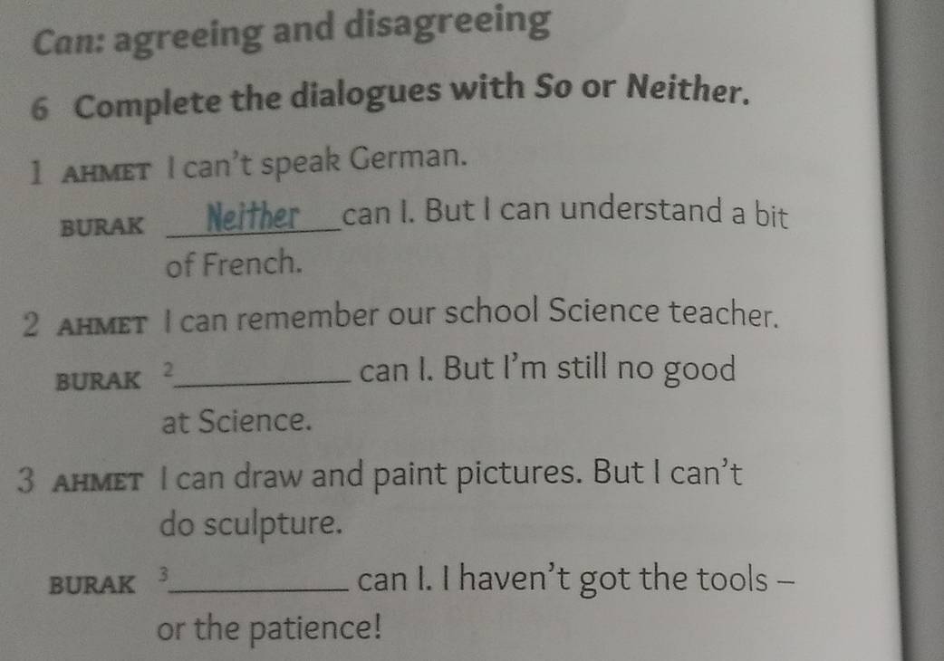 Can: agreeing and disagreeing 
6 Complete the dialogues with So or Neither. 
1 HMET I can’t speak German. 
BURAK _Neither can I. But I can understand a bit 
of French. 
2 AHMET I can remember our school Science teacher. 
BURAK 2_ 
can I. But I'm still no good 
at Science. 
3 AHMet I can draw and paint pictures. But I can't 
do sculpture. 
BURAK 3_ can I. I haven’t got the tools - 
or the patience!