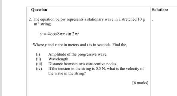 Question Solution: 
2. The equation below represents a stationary wave in a stretched 10 g
m^(-1) string;
y=4cos 8π xsin 2π t
Where y and x are in meters and t is in seconds. Find the, 
(i) Amplitude of the progressive wave. 
(ii) Wavelength 
(iii) Distance between two consecutive nodes. 
(iv) If the tension in the string is 0.5 N, what is the velocity of 
the wave in the string? 
[6 marks]