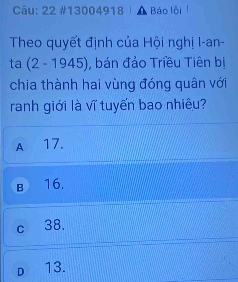 22 #13004918 a Báo lỗi 
Theo quyết định của Hội nghị I-an-
ta (2-1945) , bán đảo Triều Tiên bị
chia thành hai vùng đóng quân với
ranh giới là vĩ tuyến bao nhiêu?
A 17.
B 16.
c 38.
D 13.