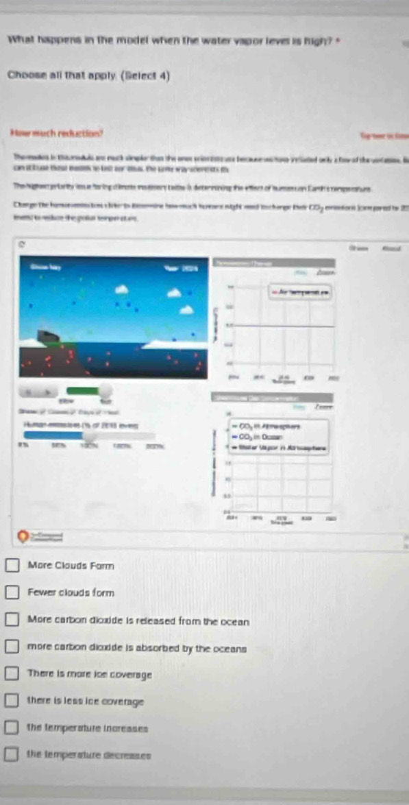 What happens in the model when the water vapor lever is high? "
Choose all that apply (Select 4)
Mnw much reduction' g t t đin
Thenatns in toratals ans much sieke than te one pimrruce becar e tane ieciated a l a fonr ad tr venatn. B
can sttuge these maes to fe oor o. the w way scerets th
The hegte p|farhi os forig êns reeery taies i detering te efct of mumention Earhs cerpmtuns
Change the hamonomn ton s lterts Bmmre haw much herrs night md tscherge Kel CDy eentionn Scmpowed tw 10
mend to redate the gafut te pe stare .
Rad
== Ar ena ==
Hts
the
Human mnstres (16 of 2013 eves = 60 A2 me splers
* ClDy im Dcsn
m faicm * Rha er Vs par 21 Ma tocaptone
4
2 +

More Clouds Farm
Fewer clouds form
More carbon dioxide is released from the ocean
more carbon dicodde is absorbed by the oceans 
There is more loe coverage
there is less ice coverage
The temperature increases
he temperature decreases