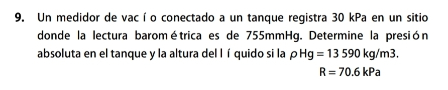 Un medidor de vacío conectado a un tanque registra 30 kPa en un sitio 
donde la lectura barométrica es de 755mmHg. Determine la presión 
absoluta en el tanque y la altura del lí quido si la p rho Hg=13590kg/m3.
R=70.6kPa